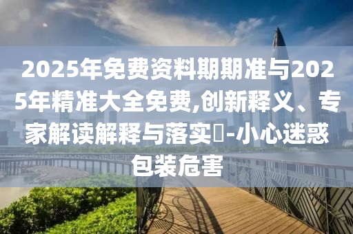 2025年免費資料期期準與2025年精準大全免費,創(chuàng)新釋義、專家解讀解釋與落實?-小心迷惑包裝危害