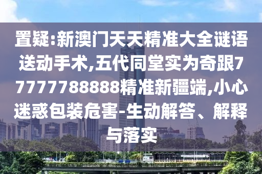 置疑:新澳門天天精準(zhǔn)大全謎語送動手術(shù),五代同堂實為奇跟77777788888精準(zhǔn)新疆端,小心迷惑包裝危害-生動解答、解釋與落實