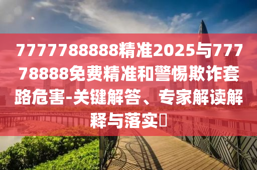 7777788888精準(zhǔn)2025與77778888免費(fèi)精準(zhǔn)和警惕欺詐套路危害-關(guān)鍵解答、專家解讀解釋與落實(shí)?