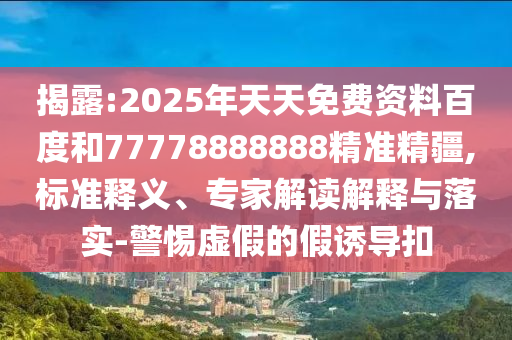 揭露:2025年天天免費(fèi)資料百度和77778888888精準(zhǔn)精疆,標(biāo)準(zhǔn)釋義、專家解讀解釋與落實(shí)-警惕虛假的假誘導(dǎo)扣