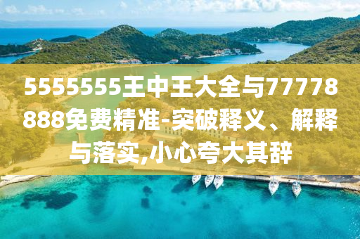 5555555王中王大全與77778888免費精準-突破釋義、解釋與落實,小心夸大其辭