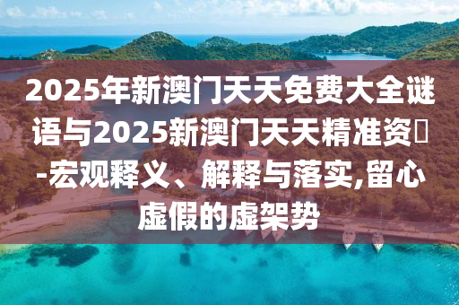 2025年新澳門天天免費大全謎語與2025新澳門天天精準資枓-宏觀釋義、解釋與落實,留心虛假的虛架勢