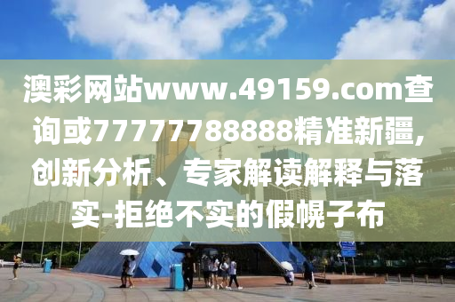 澳彩網(wǎng)站www.49159.соm查詢或77777788888精準新疆,創(chuàng)新分析、專家解讀解釋與落實-拒絕不實的假幌子布