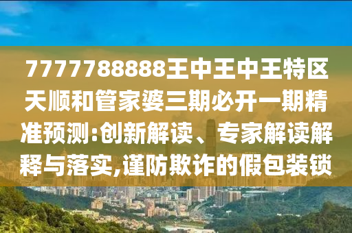 7777788888王中王中王特區(qū)天順和管家婆三期必開一期精準(zhǔn)預(yù)測(cè):創(chuàng)新解讀、專家解讀解釋與落實(shí),謹(jǐn)防欺詐的假包裝鎖