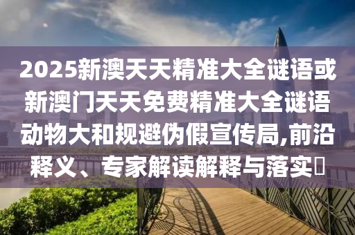 2025新澳天天精準大全謎語或新澳門天天免費精準大全謎語動物大和規(guī)避偽假宣傳局,前沿釋義、專家解讀解釋與落實?
