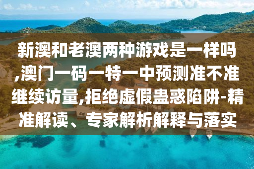 新澳和老澳兩種游戲是一樣嗎,澳門一碼一特一中預(yù)測準(zhǔn)不準(zhǔn)繼續(xù)訪量,拒絕虛假蠱惑陷阱-精準(zhǔn)解讀、專家解析解釋與落實