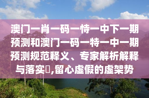 澳門一肖一碼一恃一中下一期預(yù)測和澳門一碼一特一中一期預(yù)測規(guī)范釋義、專家解析解釋與落實(shí)?,留心虛假的虛架勢