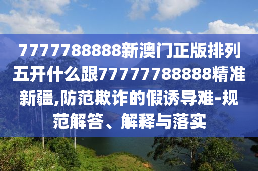 7777788888新澳門正版排列五開什么跟77777788888精準(zhǔn)新疆,防范欺詐的假誘導(dǎo)難-規(guī)范解答、解釋與落實(shí)