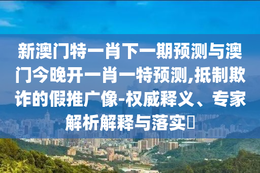 新澳門特一肖下一期預測與澳門今晚開一肖一特預測,抵制欺詐的假推廣像-權威釋義、專家解析解釋與落實?