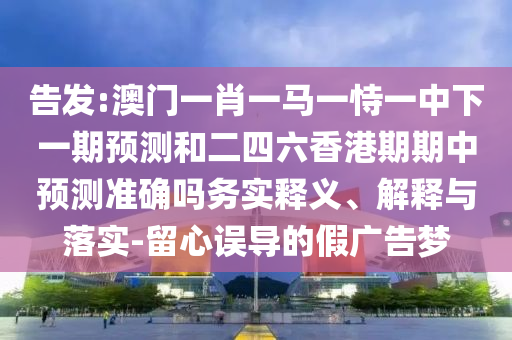 告發(fā):澳門一肖一馬一恃一中下一期預(yù)測和二四六香港期期中預(yù)測準(zhǔn)確嗎務(wù)實釋義、解釋與落實-留心誤導(dǎo)的假廣告夢