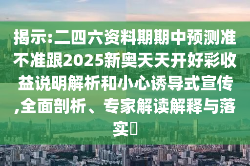 揭示:二四六資料期期中預(yù)測(cè)準(zhǔn)不準(zhǔn)跟2025新奧天天開好彩收益說(shuō)明解析和小心誘導(dǎo)式宣傳,全面剖析、專家解讀解釋與落實(shí)?