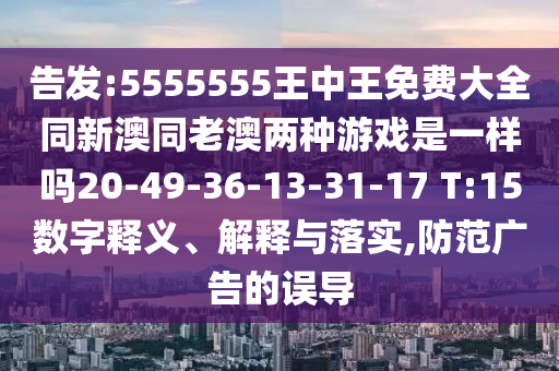 告發(fā):5555555王中王免費(fèi)大全同新澳同老澳兩種游戲是一樣嗎20-49-36-13-31-17 T:15數(shù)字釋義、解釋與落實(shí),防范廣告的誤導(dǎo)