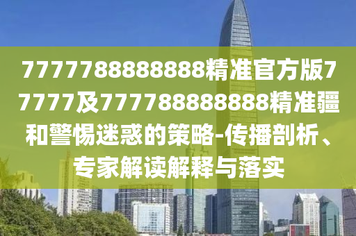 7777788888888精準官方版77777及777788888888精準疆和警惕迷惑的策略-傳播剖析、專家解讀解釋與落實