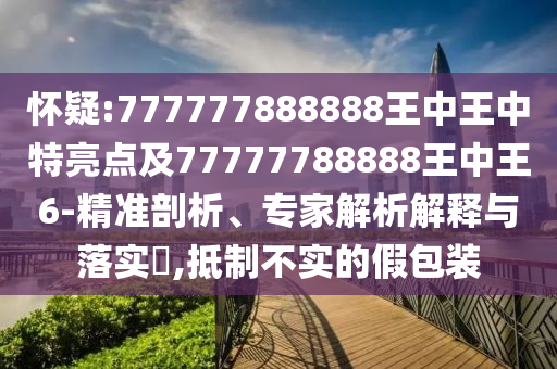 懷疑:777777888888王中王中特亮點及77777788888王中王6-精準(zhǔn)剖析、專家解析解釋與落實?,抵制不實的假包裝