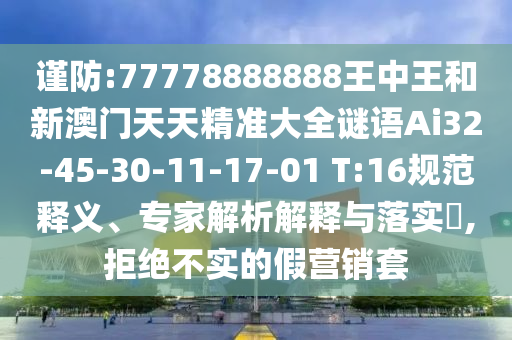 謹(jǐn)防:77778888888王中王和新澳門天天精準(zhǔn)大全謎語(yǔ)Ai32-45-30-11-17-01 T:16規(guī)范釋義、專家解析解釋與落實(shí)?,拒絕不實(shí)的假營(yíng)銷套