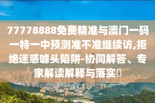 77778888免費精準(zhǔn)與澳門一碼一特一中預(yù)測準(zhǔn)不準(zhǔn)繼續(xù)訪,拒絕迷惑噱頭陷阱-協(xié)同解答、專家解讀解釋與落實?
