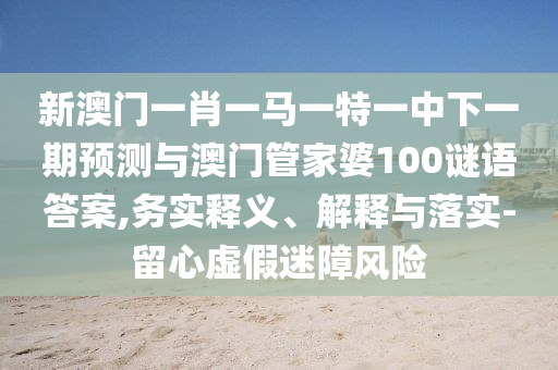 新澳門一肖一馬一特一中下一期預(yù)測與澳門管家婆100謎語答案,務(wù)實釋義、解釋與落實-留心虛假迷障風險