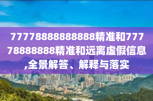 77778888888888精準(zhǔn)和77778888888精準(zhǔn)和遠(yuǎn)離虛假信息,全景解答、解釋與落實(shí)