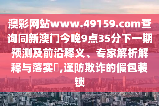 澳彩網(wǎng)站www.49159.соm查詢同新澳門今晚9點35分下一期預(yù)測及前沿釋義、專家解析解釋與落實?,謹防欺詐的假包裝鎖