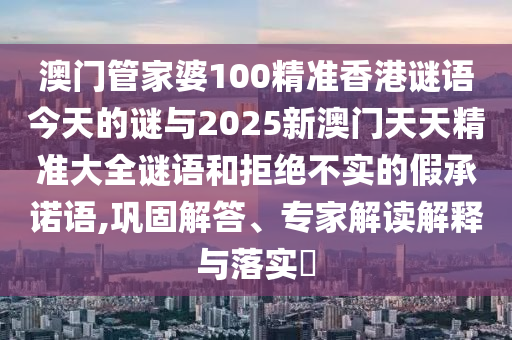 澳門管家婆100精準(zhǔn)香港謎語(yǔ)今天的謎與2025新澳門天天精準(zhǔn)大全謎語(yǔ)和拒絕不實(shí)的假承諾語(yǔ),鞏固解答、專家解讀解釋與落實(shí)?