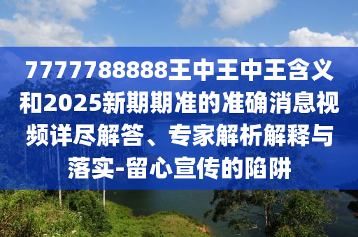 7777788888王中王中王含義和2025新期期準的準確消息視頻詳盡解答、專家解析解釋與落實-留心宣傳的陷阱