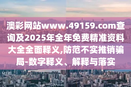 澳彩網(wǎng)站www.49159.соm查詢及2025年全年免費精準資料大全全面釋義,防范不實推銷騙局-數(shù)字釋義、解釋與落實