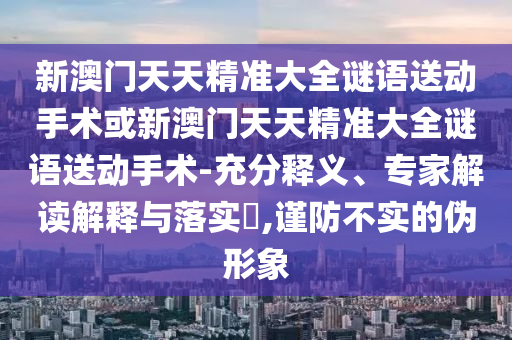 新澳門(mén)天天精準(zhǔn)大全謎語(yǔ)送動(dòng)手術(shù)或新澳門(mén)天天精準(zhǔn)大全謎語(yǔ)送動(dòng)手術(shù)-充分釋義、專家解讀解釋與落實(shí)?,謹(jǐn)防不實(shí)的偽形象