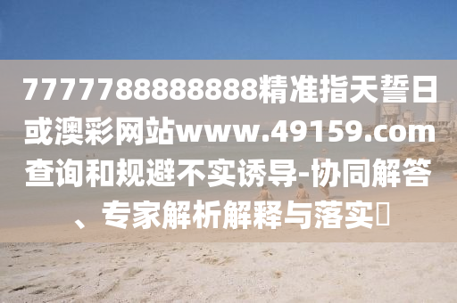 7777788888888精準(zhǔn)指天誓日或澳彩網(wǎng)站www.49159.соm查詢和規(guī)避不實(shí)誘導(dǎo)-協(xié)同解答、專家解析解釋與落實(shí)?