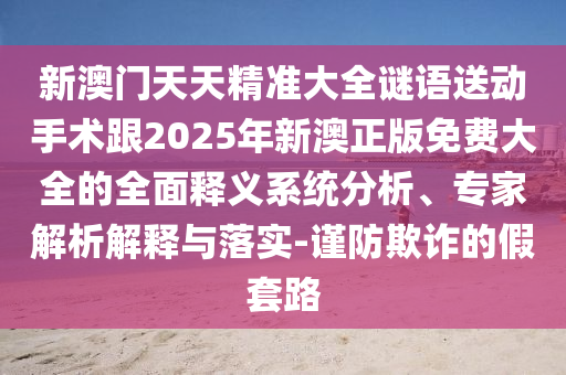 新澳門天天精準(zhǔn)大全謎語送動手術(shù)跟2025年新澳正版免費大全的全面釋義系統(tǒng)分析、專家解析解釋與落實-謹(jǐn)防欺詐的假套路