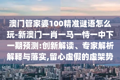 澳門管家婆100精準(zhǔn)謎語怎么玩-新澳門一肖一馬一恃一中下一期預(yù)測:創(chuàng)新解讀、專家解析解釋與落實,留心虛假的虛架勢