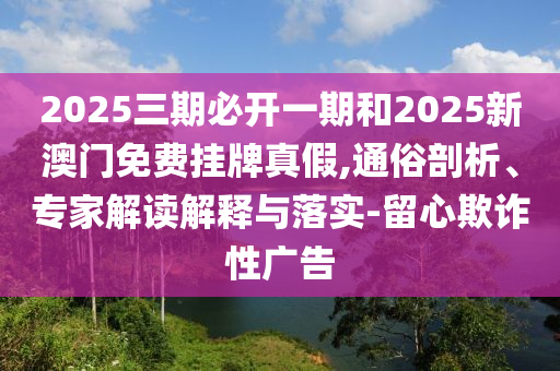 2025三期必開一期和2025新澳門免費(fèi)掛牌真假,通俗剖析、專家解讀解釋與落實(shí)-留心欺詐性廣告