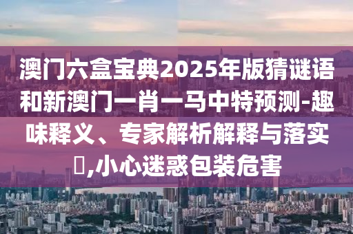 澳門六盒寶典2025年版猜謎語和新澳門一肖一馬中特預測-趣味釋義、專家解析解釋與落實?,小心迷惑包裝危害