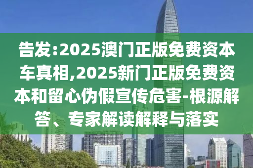 告發(fā):2025澳門正版免費(fèi)資本車真相,2025新門正版免費(fèi)資本和留心偽假宣傳危害-根源解答、專家解讀解釋與落實(shí)