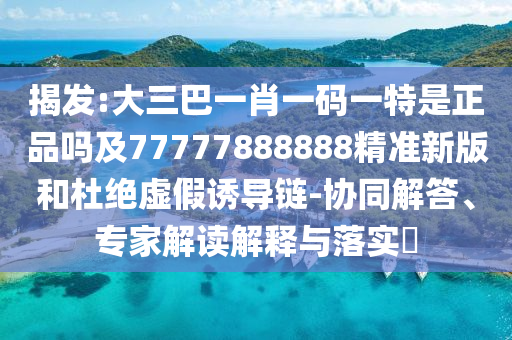 揭發(fā):大三巴一肖一碼一特是正品嗎及77777888888精準(zhǔn)新版和杜絕虛假誘導(dǎo)鏈-協(xié)同解答、專家解讀解釋與落實(shí)?