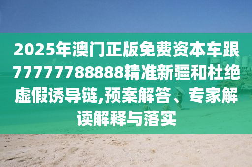 2025年澳門正版免費(fèi)資本車跟77777788888精準(zhǔn)新疆和杜絕虛假誘導(dǎo)鏈,預(yù)案解答、專家解讀解釋與落實(shí)