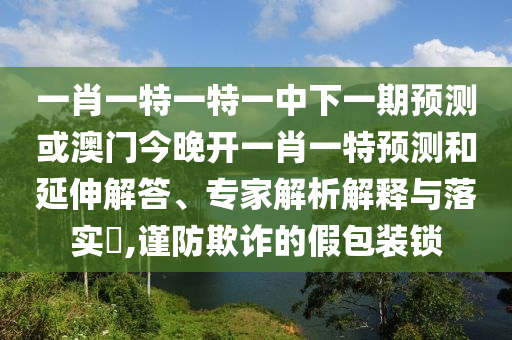 一肖一特一特一中下一期預測或澳門今晚開一肖一特預測和延伸解答、專家解析解釋與落實?,謹防欺詐的假包裝鎖