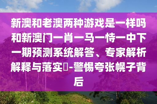 新澳和老澳兩種游戲是一樣嗎和新澳門一肖一馬一恃一中下一期預(yù)測系統(tǒng)解答、專家解析解釋與落實(shí)?-警惕夸張幌子背后