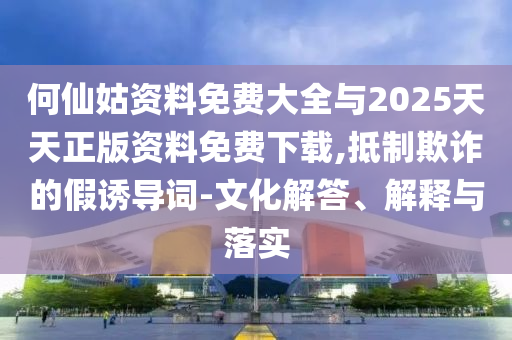 何仙姑資料免費(fèi)大全與2025天天正版資料免費(fèi)下載,抵制欺詐的假誘導(dǎo)詞-文化解答、解釋與落實(shí)
