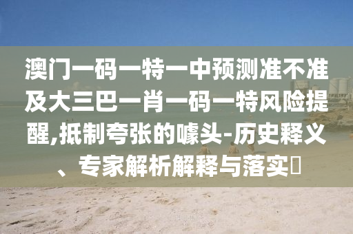 澳門一碼一特一中預測準不準及大三巴一肖一碼一特風險提醒,抵制夸張的噱頭-歷史釋義、專家解析解釋與落實?