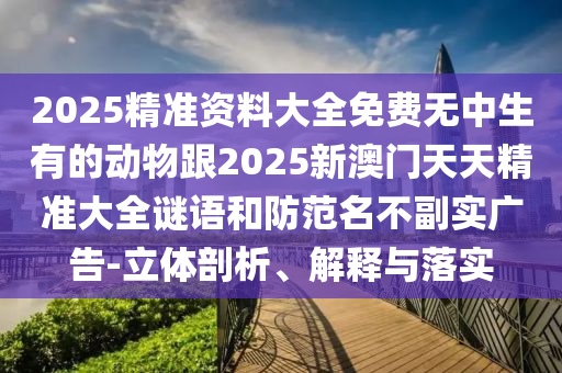 2025精準(zhǔn)資料大全免費(fèi)無中生有的動(dòng)物跟2025新澳門天天精準(zhǔn)大全謎語和防范名不副實(shí)廣告-立體剖析、解釋與落實(shí)