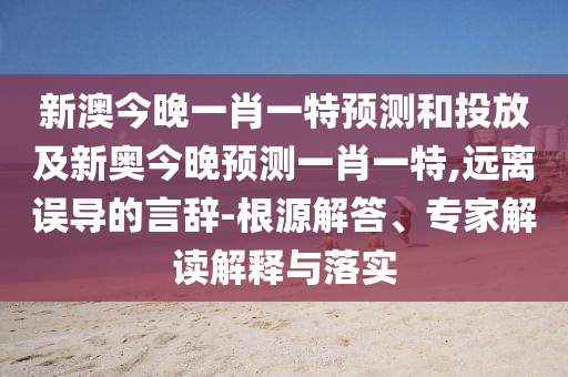 新澳今晚一肖一特預(yù)測(cè)和投放及新奧今晚預(yù)測(cè)一肖一特,遠(yuǎn)離誤導(dǎo)的言辭-根源解答、專(zhuān)家解讀解釋與落實(shí)