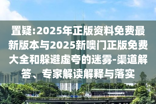 置疑:2025年正版資料免費(fèi)最新版本與2025新噢門(mén)正版免費(fèi)大全和躲避虛夸的迷霧-渠道解答、專(zhuān)家解讀解釋與落實(shí)