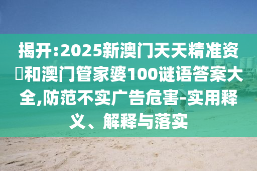 揭開:2025新澳門天天精準(zhǔn)資枓和澳門管家婆100謎語答案大全,防范不實(shí)廣告危害-實(shí)用釋義、解釋與落實(shí)