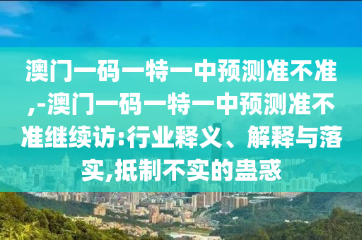 澳門一碼一特一中預(yù)測準(zhǔn)不準(zhǔn),-澳門一碼一特一中預(yù)測準(zhǔn)不準(zhǔn)繼續(xù)訪:行業(yè)釋義、解釋與落實(shí),抵制不實(shí)的蠱惑
