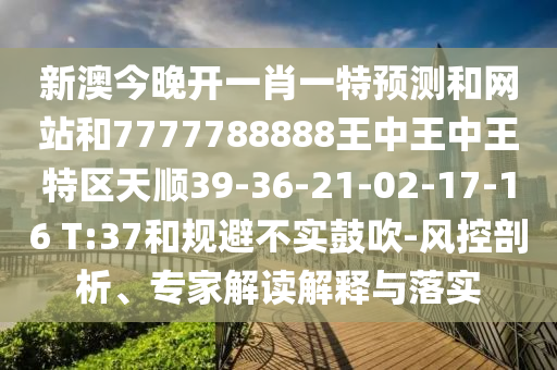新澳今晚開(kāi)一肖一特預(yù)測(cè)和網(wǎng)站和7777788888王中王中王特區(qū)天順39-36-21-02-17-16 T:37和規(guī)避不實(shí)鼓吹-風(fēng)控剖析、專(zhuān)家解讀解釋與落實(shí)