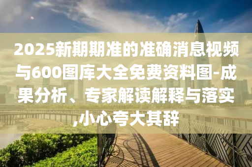 2025新期期準(zhǔn)的準(zhǔn)確消息視頻與600圖庫大全免費(fèi)資料圖-成果分析、專家解讀解釋與落實(shí),小心夸大其辭
