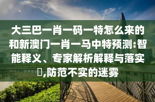 大三巴一肖一碼一特怎么來的和新澳門一肖一馬中特預(yù)測:智能釋義、專家解析解釋與落實?,防范不實的迷霧