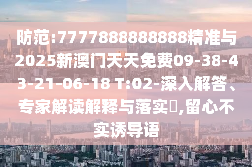 防范:7777888888888精準(zhǔn)與2025新澳門天天免費(fèi)09-38-43-21-06-18 T:02-深入解答、專家解讀解釋與落實?,留心不實誘導(dǎo)語