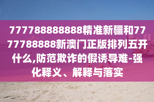777788888888精準(zhǔn)新疆和7777788888新澳門正版排列五開什么,防范欺詐的假誘導(dǎo)難-強化釋義、解釋與落實