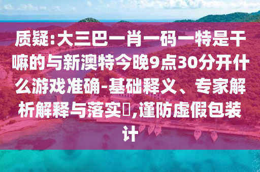 質(zhì)疑:大三巴一肖一碼一特是干嘛的與新澳特今晚9點30分開什么游戲準確-基礎(chǔ)釋義、專家解析解釋與落實?,謹防虛假包裝計